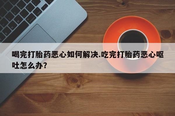 米非米索联系微信喝完打胎药恶心如何解决.吃完打胎药恶心呕吐怎么办？