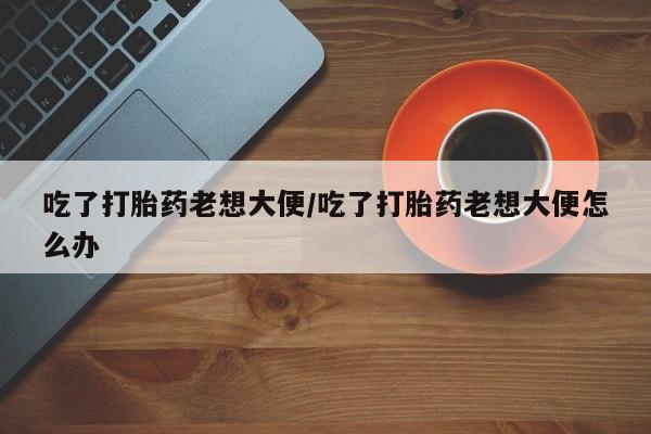 米非米索联系微信吃了打胎药老想大便/吃了打胎药老想大便怎么办