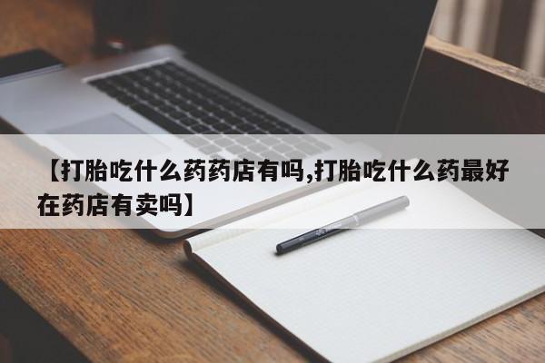 米非米索联系微信【打胎吃什么药药店有吗,打胎吃什么药最好在药店有卖吗】