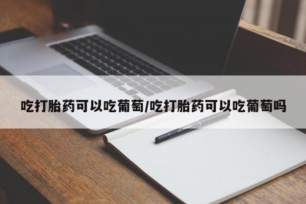 米非米索联系微信吃打胎药可以吃葡萄/吃打胎药可以吃葡萄吗