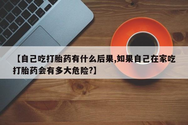 米非米索联系微信【自己吃打胎药有什么后果,如果自己在家吃打胎药会有多大危险?】