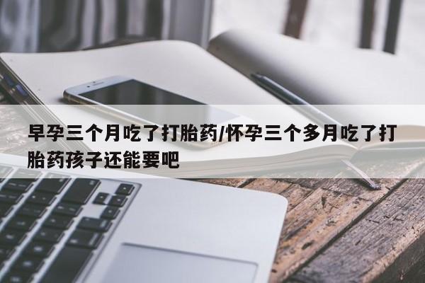 米非米索联系微信早孕三个月吃了打胎药/怀孕三个多月吃了打胎药孩子还能要吧