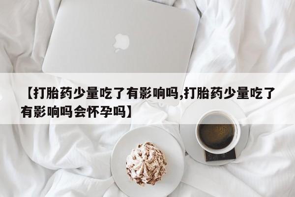 米非米索联系微信【打胎药少量吃了有影响吗,打胎药少量吃了有影响吗会怀孕吗】
