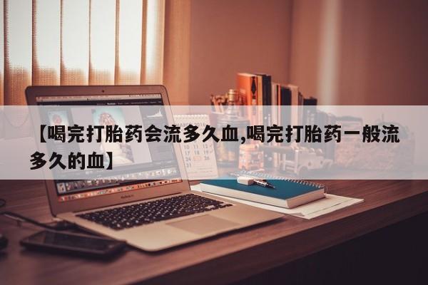 米非米索联系微信【喝完打胎药会流多久血,喝完打胎药一般流多久的血】