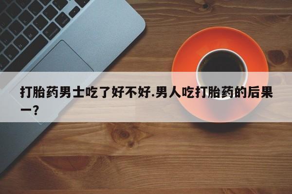 米非米索联系微信打胎药男士吃了好不好.男人吃打胎药的后果一？