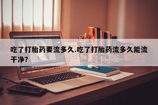 米非米索联系微信吃了打胎药要流多久.吃了打胎药流多久能流干净？