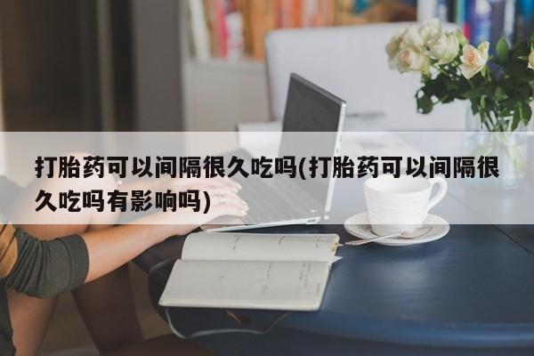 米非米索联系微信打胎药可以间隔很久吃吗(打胎药可以间隔很久吃吗有影响吗)