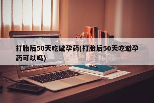 米非米索联系微信打胎后50天吃避孕药(打胎后50天吃避孕药可以吗)
