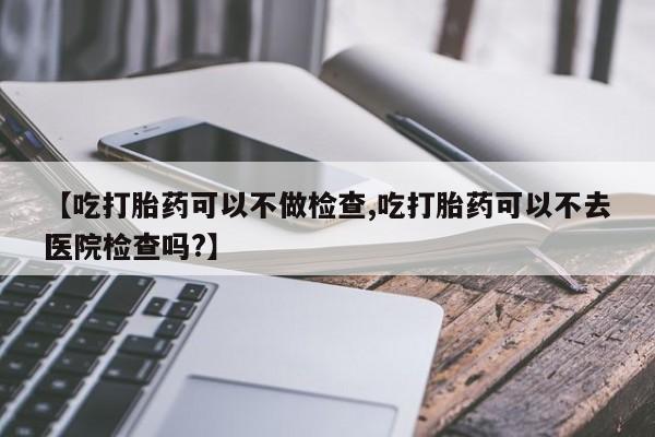 米非米索联系微信【吃打胎药可以不做检查,吃打胎药可以不去医院检查吗?】