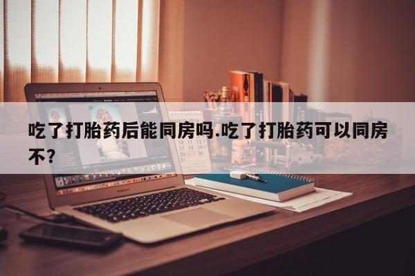 米非米索联系微信吃了打胎药后能同房吗.吃了打胎药可以同房不？