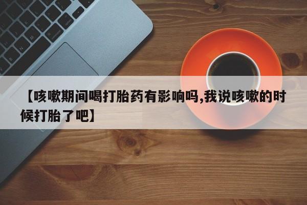 米非米索联系微信【咳嗽期间喝打胎药有影响吗,我说咳嗽的时候打胎了吧】