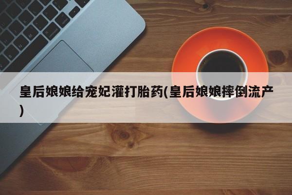 米非米索联系微信皇后娘娘给宠妃灌打胎药(皇后娘娘摔倒流产)