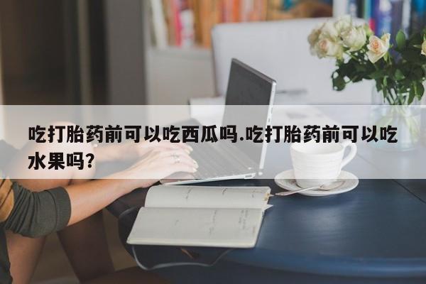 米非米索联系微信吃打胎药前可以吃西瓜吗.吃打胎药前可以吃水果吗?