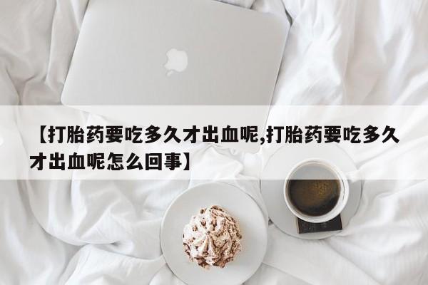 米非米索联系微信【打胎药要吃多久才出血呢,打胎药要吃多久才出血呢怎么回事】