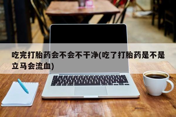 米非米索联系微信吃完打胎药会不会不干净(吃了打胎药是不是立马会流血)