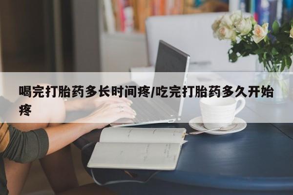 米非米索联系微信喝完打胎药多长时间疼/吃完打胎药多久开始疼