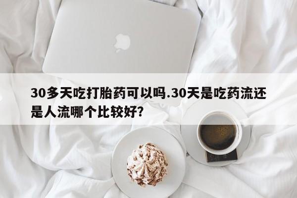 米非米索联系微信30多天吃打胎药可以吗.30天是吃药流还是人流哪个比较好？