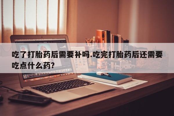 米非米索联系微信吃了打胎药后需要补吗.吃完打胎药后还需要吃点什么药？