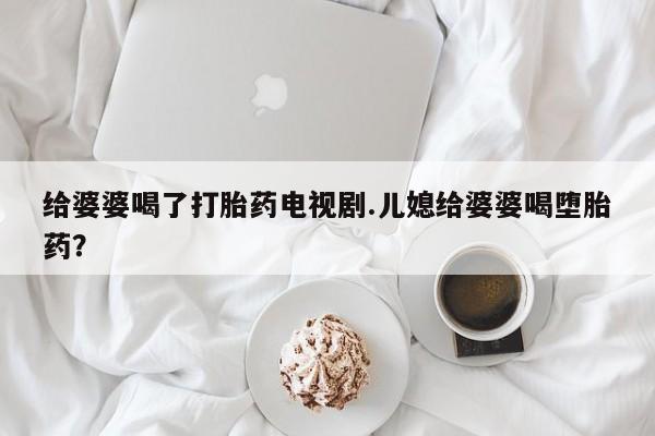 米非米索联系微信给婆婆喝了打胎药电视剧.儿媳给婆婆喝堕胎药？