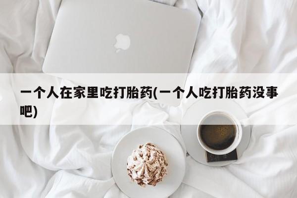 米非米索联系微信一个人在家里吃打胎药(一个人吃打胎药没事吧)
