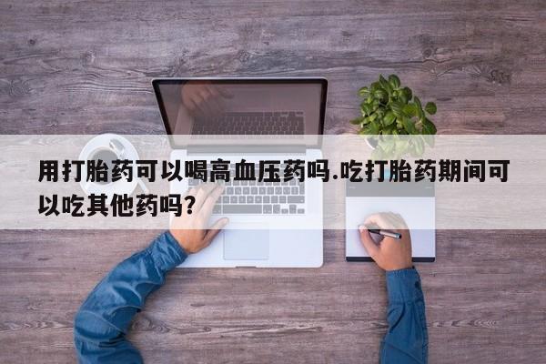 米非米索联系微信用打胎药可以喝高血压药吗.吃打胎药期间可以吃其他药吗？