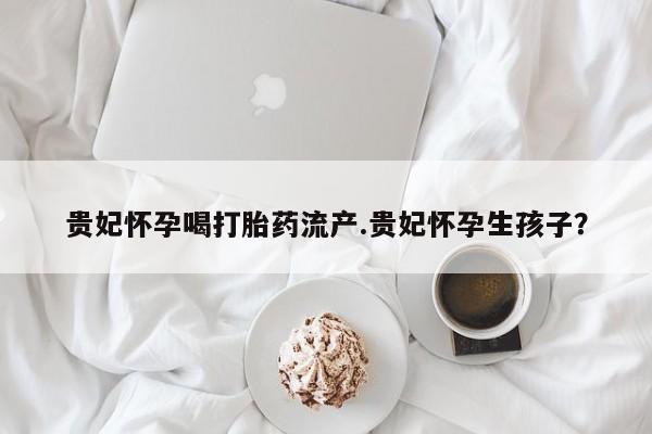 米非米索联系微信贵妃怀孕喝打胎药流产.贵妃怀孕生孩子？