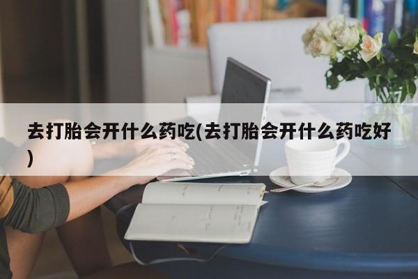 米非米索联系微信去打胎会开什么药吃(去打胎会开什么药吃好)