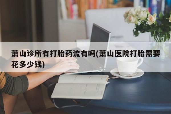 米非米索联系微信萧山诊所有打胎药流有吗(萧山医院打胎需要花多少钱)