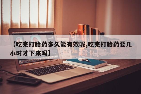 米非米索联系微信【吃完打胎药多久能有效呢,吃完打胎药要几小时才下来吗】