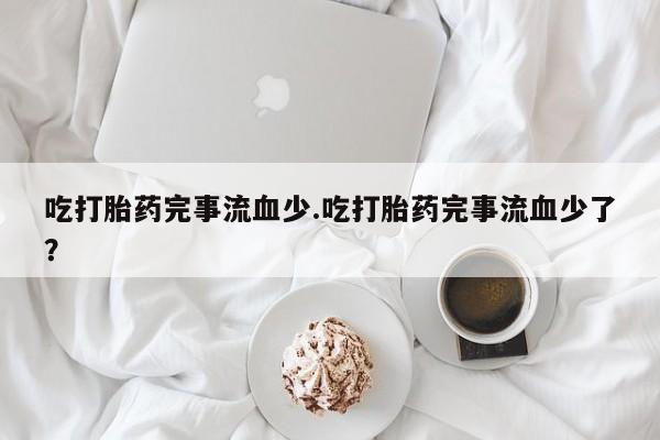 米非米索联系微信吃打胎药完事流血少.吃打胎药完事流血少了？