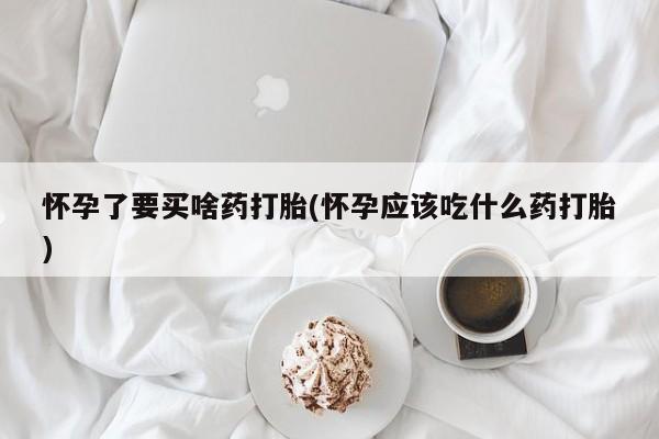 米非米索联系微信怀孕了要买啥药打胎(怀孕应该吃什么药打胎)