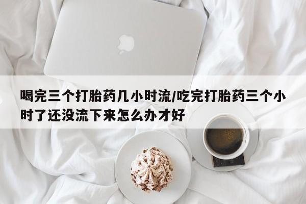 米非米索联系微信喝完三个打胎药几小时流/吃完打胎药三个小时了还没流下来怎么办才好