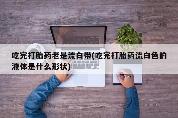 米非米索联系微信吃完打胎药老是流白带(吃完打胎药流白色的液体是什么形状)
