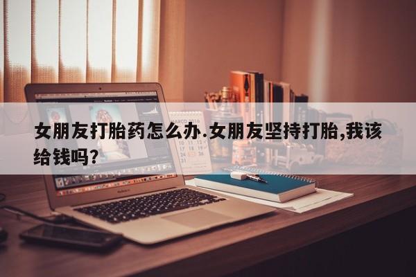 米非米索联系微信女朋友打胎药怎么办.女朋友坚持打胎,我该给钱吗？