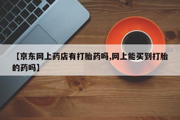 米非米索联系微信【京东网上药店有打胎药吗,网上能买到打胎的药吗】