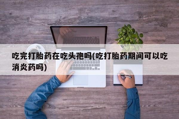 米非米索联系微信吃完打胎药在吃头孢吗(吃打胎药期间可以吃消炎药吗)