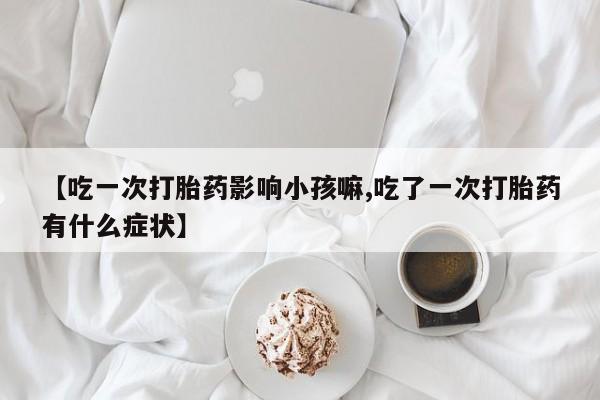 米非米索联系微信【吃一次打胎药影响小孩嘛,吃了一次打胎药有什么症状】
