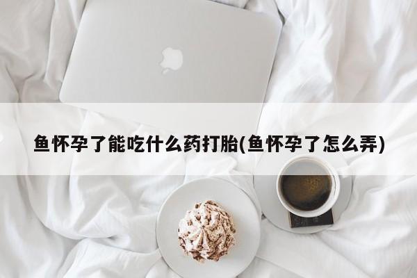 米非米索联系微信鱼怀孕了能吃什么药打胎(鱼怀孕了怎么弄)