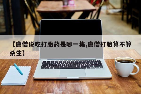 米非米索联系微信【唐僧说吃打胎药是哪一集,唐僧打胎算不算杀生】