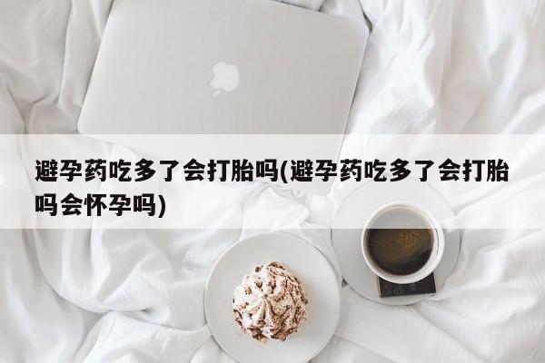 米非米索联系微信避孕药吃多了会打胎吗(避孕药吃多了会打胎吗会怀孕吗)