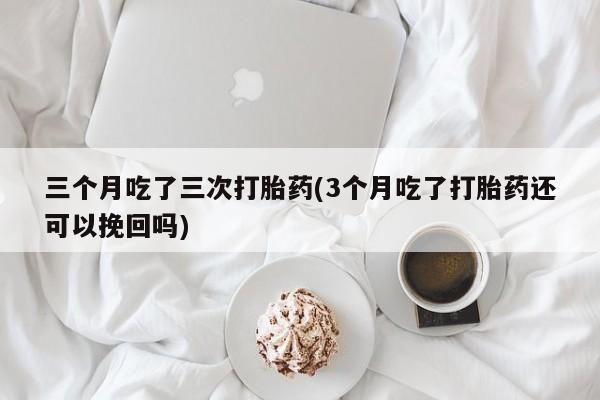 米非米索联系微信三个月吃了三次打胎药(3个月吃了打胎药还可以挽回吗)