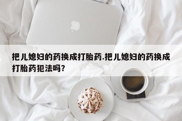米非米索联系微信把儿媳妇的药换成打胎药.把儿媳妇的药换成打胎药犯法吗？