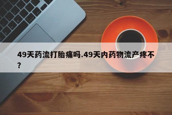 米非米索联系微信49天药流打胎痛吗.49天内药物流产疼不？