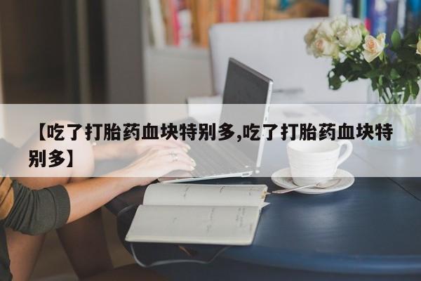 米非米索联系微信【吃了打胎药血块特别多,吃了打胎药血块特别多】