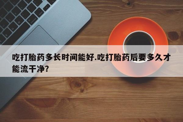 米非米索联系微信吃打胎药多长时间能好.吃打胎药后要多久才能流干净？