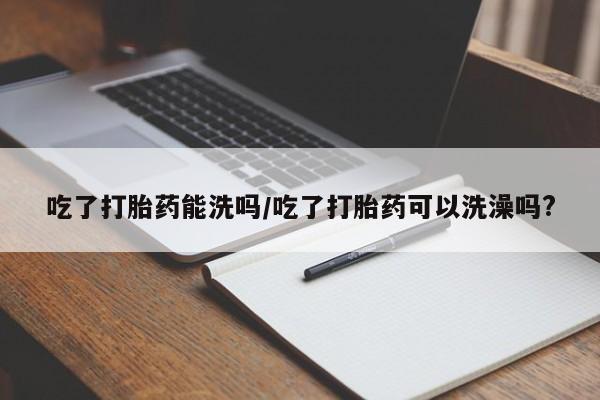 米非米索联系微信吃了打胎药能洗吗/吃了打胎药可以洗澡吗?