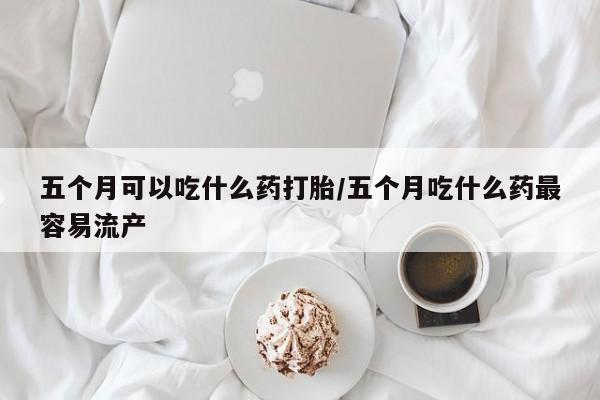 米非米索联系微信五个月可以吃什么药打胎/五个月吃什么药最容易流产