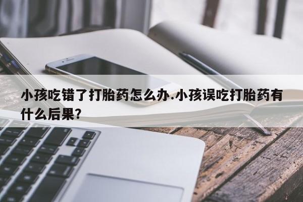 米非米索联系微信小孩吃错了打胎药怎么办.小孩误吃打胎药有什么后果？