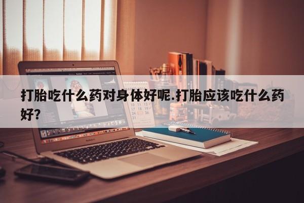 米非米索联系微信打胎吃什么药对身体好呢.打胎应该吃什么药好？