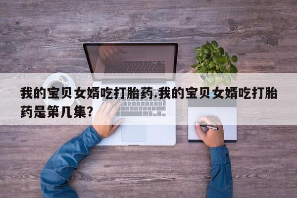 米非米索联系微信我的宝贝女婿吃打胎药.我的宝贝女婿吃打胎药是第几集？